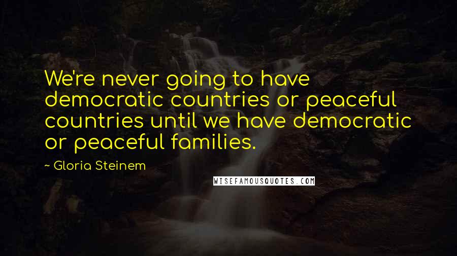 Gloria Steinem Quotes: We're never going to have democratic countries or peaceful countries until we have democratic or peaceful families.