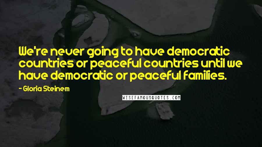 Gloria Steinem Quotes: We're never going to have democratic countries or peaceful countries until we have democratic or peaceful families.