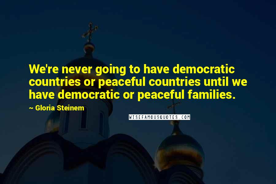 Gloria Steinem Quotes: We're never going to have democratic countries or peaceful countries until we have democratic or peaceful families.