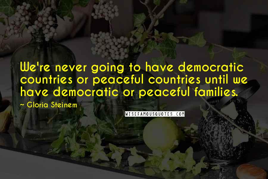 Gloria Steinem Quotes: We're never going to have democratic countries or peaceful countries until we have democratic or peaceful families.