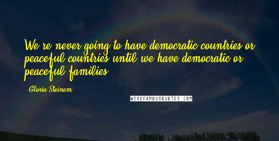 Gloria Steinem Quotes: We're never going to have democratic countries or peaceful countries until we have democratic or peaceful families.