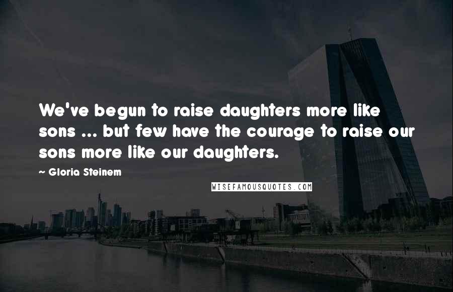 Gloria Steinem Quotes: We've begun to raise daughters more like sons ... but few have the courage to raise our sons more like our daughters.