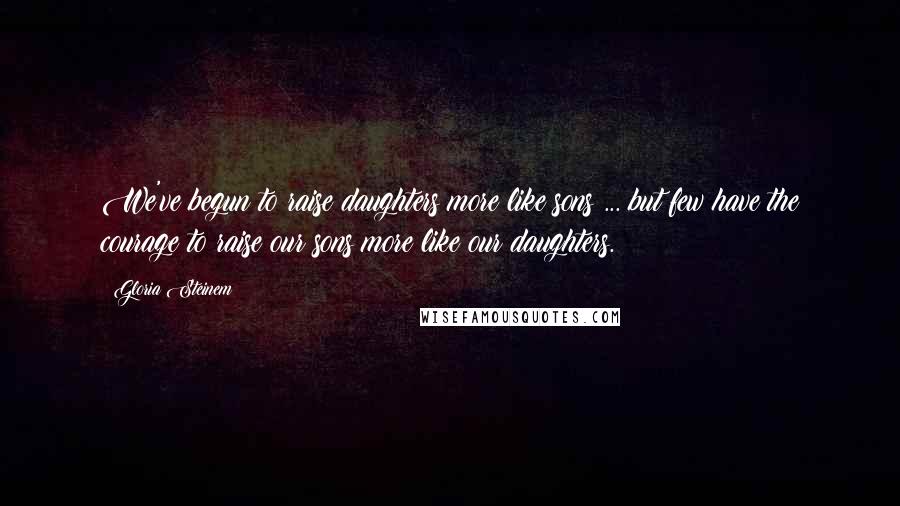 Gloria Steinem Quotes: We've begun to raise daughters more like sons ... but few have the courage to raise our sons more like our daughters.