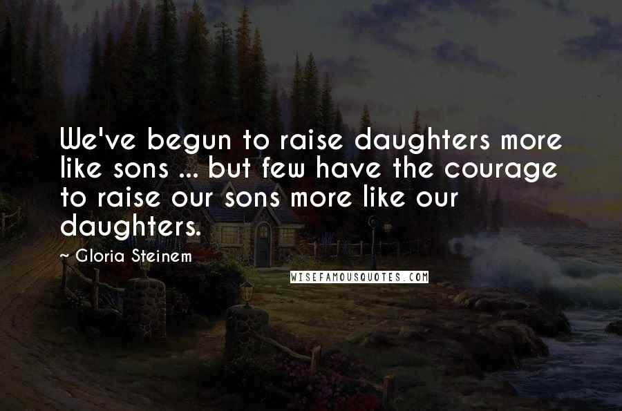 Gloria Steinem Quotes: We've begun to raise daughters more like sons ... but few have the courage to raise our sons more like our daughters.