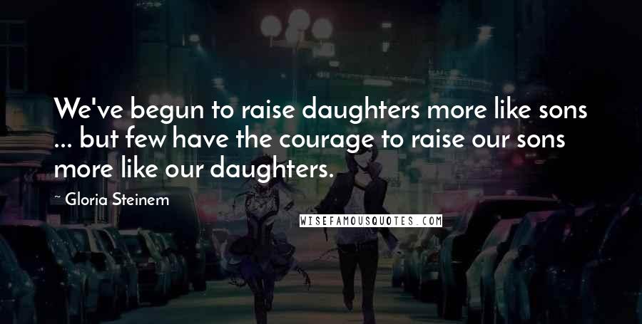 Gloria Steinem Quotes: We've begun to raise daughters more like sons ... but few have the courage to raise our sons more like our daughters.