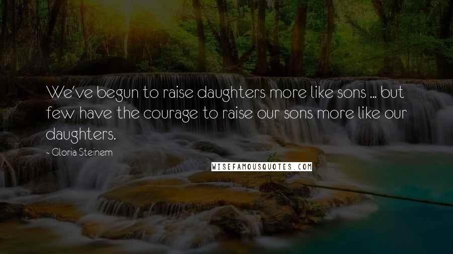 Gloria Steinem Quotes: We've begun to raise daughters more like sons ... but few have the courage to raise our sons more like our daughters.