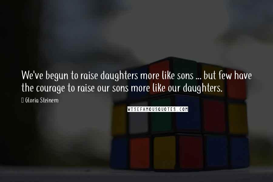 Gloria Steinem Quotes: We've begun to raise daughters more like sons ... but few have the courage to raise our sons more like our daughters.