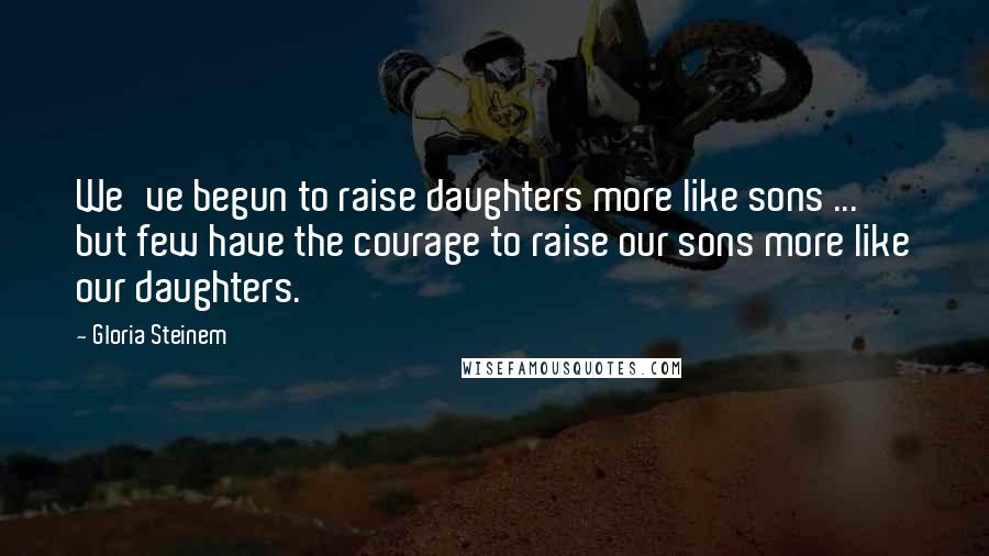 Gloria Steinem Quotes: We've begun to raise daughters more like sons ... but few have the courage to raise our sons more like our daughters.