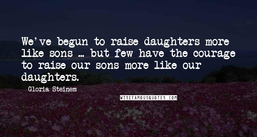 Gloria Steinem Quotes: We've begun to raise daughters more like sons ... but few have the courage to raise our sons more like our daughters.