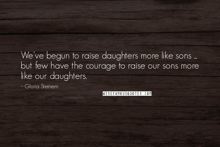 Gloria Steinem Quotes: We've begun to raise daughters more like sons ... but few have the courage to raise our sons more like our daughters.