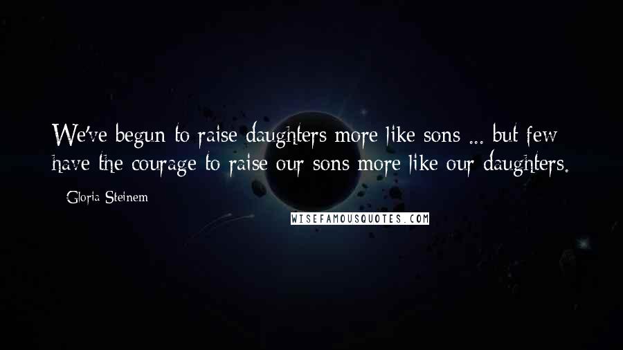 Gloria Steinem Quotes: We've begun to raise daughters more like sons ... but few have the courage to raise our sons more like our daughters.