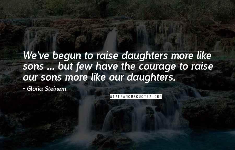 Gloria Steinem Quotes: We've begun to raise daughters more like sons ... but few have the courage to raise our sons more like our daughters.