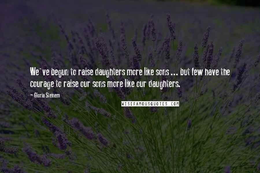 Gloria Steinem Quotes: We've begun to raise daughters more like sons ... but few have the courage to raise our sons more like our daughters.