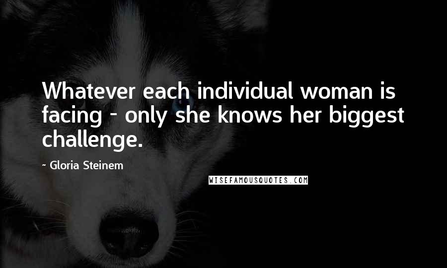 Gloria Steinem Quotes: Whatever each individual woman is facing - only she knows her biggest challenge.