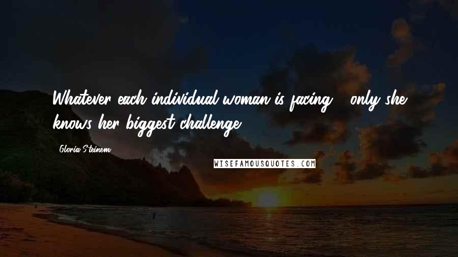 Gloria Steinem Quotes: Whatever each individual woman is facing - only she knows her biggest challenge.