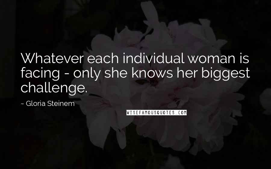 Gloria Steinem Quotes: Whatever each individual woman is facing - only she knows her biggest challenge.