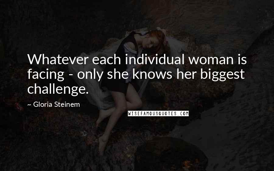 Gloria Steinem Quotes: Whatever each individual woman is facing - only she knows her biggest challenge.
