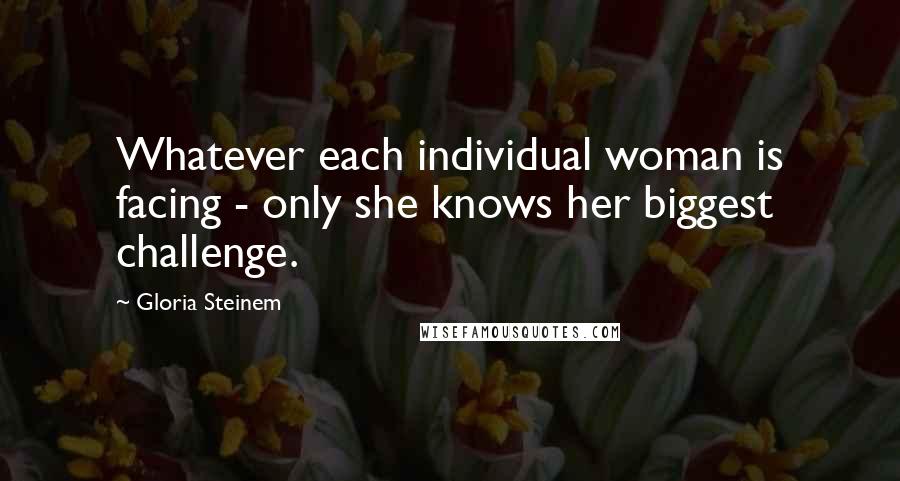 Gloria Steinem Quotes: Whatever each individual woman is facing - only she knows her biggest challenge.