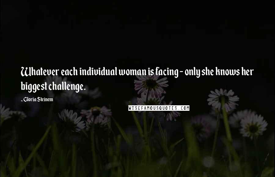 Gloria Steinem Quotes: Whatever each individual woman is facing - only she knows her biggest challenge.