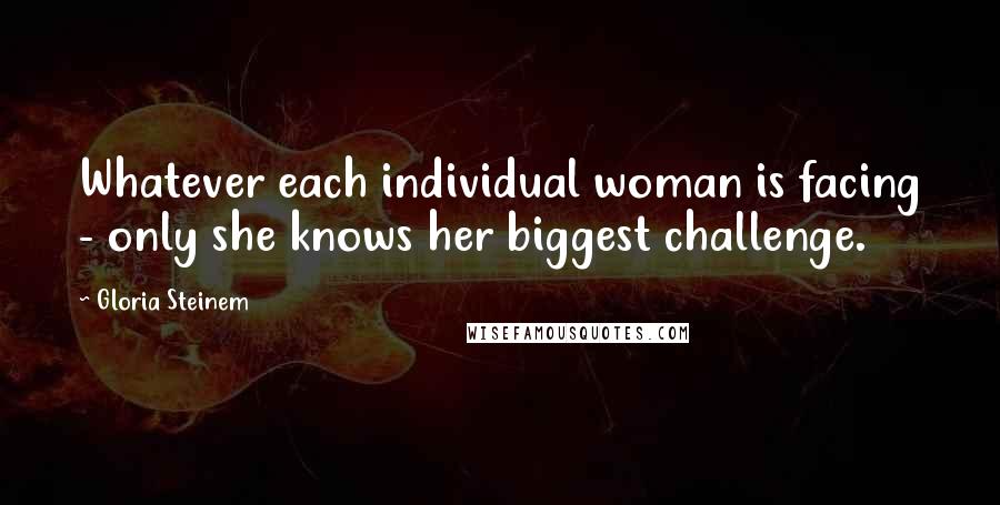 Gloria Steinem Quotes: Whatever each individual woman is facing - only she knows her biggest challenge.
