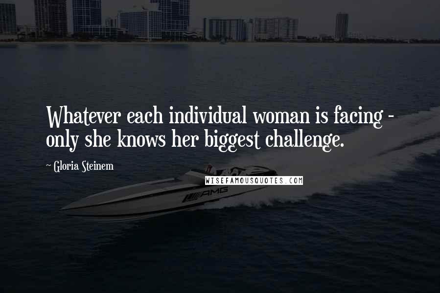 Gloria Steinem Quotes: Whatever each individual woman is facing - only she knows her biggest challenge.