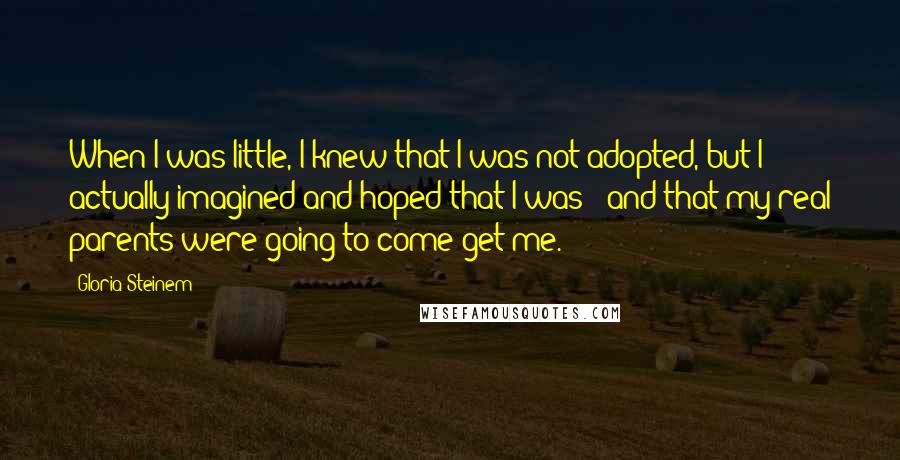 Gloria Steinem Quotes: When I was little, I knew that I was not adopted, but I actually imagined and hoped that I was - and that my real parents were going to come get me.