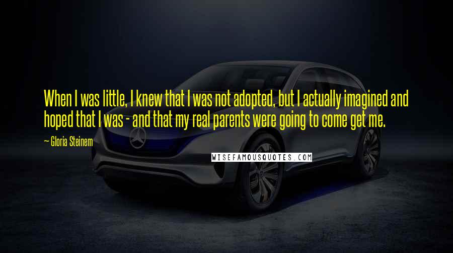 Gloria Steinem Quotes: When I was little, I knew that I was not adopted, but I actually imagined and hoped that I was - and that my real parents were going to come get me.