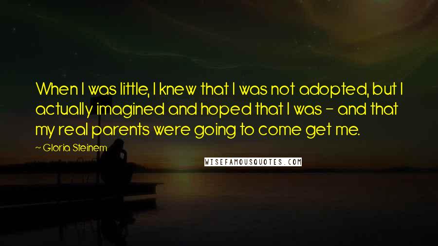 Gloria Steinem Quotes: When I was little, I knew that I was not adopted, but I actually imagined and hoped that I was - and that my real parents were going to come get me.