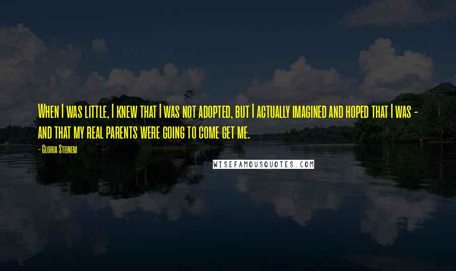 Gloria Steinem Quotes: When I was little, I knew that I was not adopted, but I actually imagined and hoped that I was - and that my real parents were going to come get me.