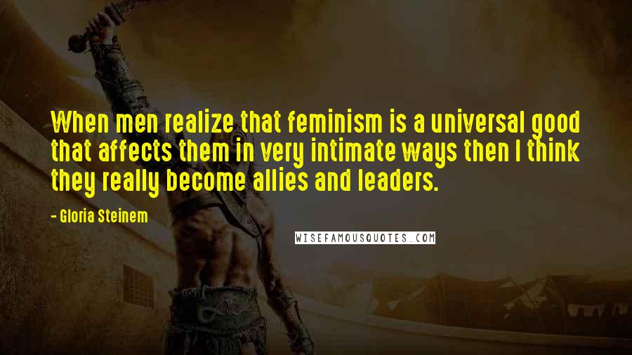 Gloria Steinem Quotes: When men realize that feminism is a universal good that affects them in very intimate ways then I think they really become allies and leaders.