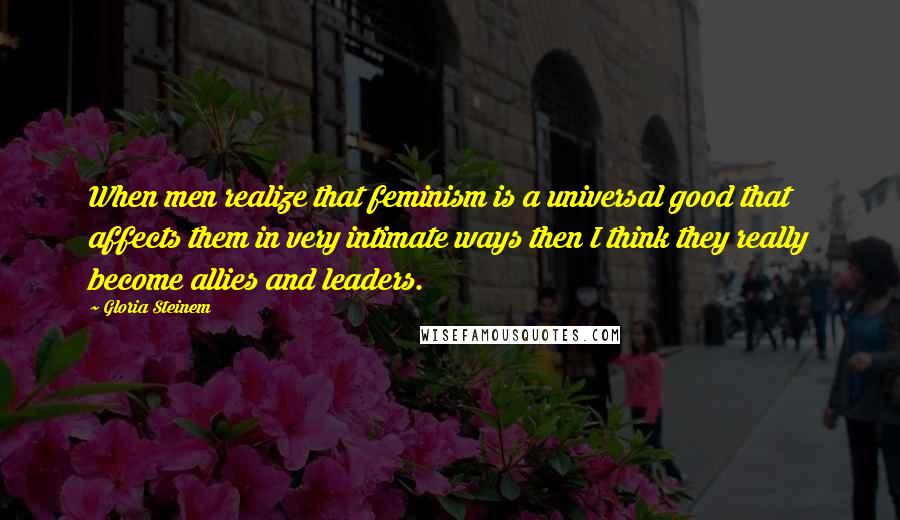 Gloria Steinem Quotes: When men realize that feminism is a universal good that affects them in very intimate ways then I think they really become allies and leaders.