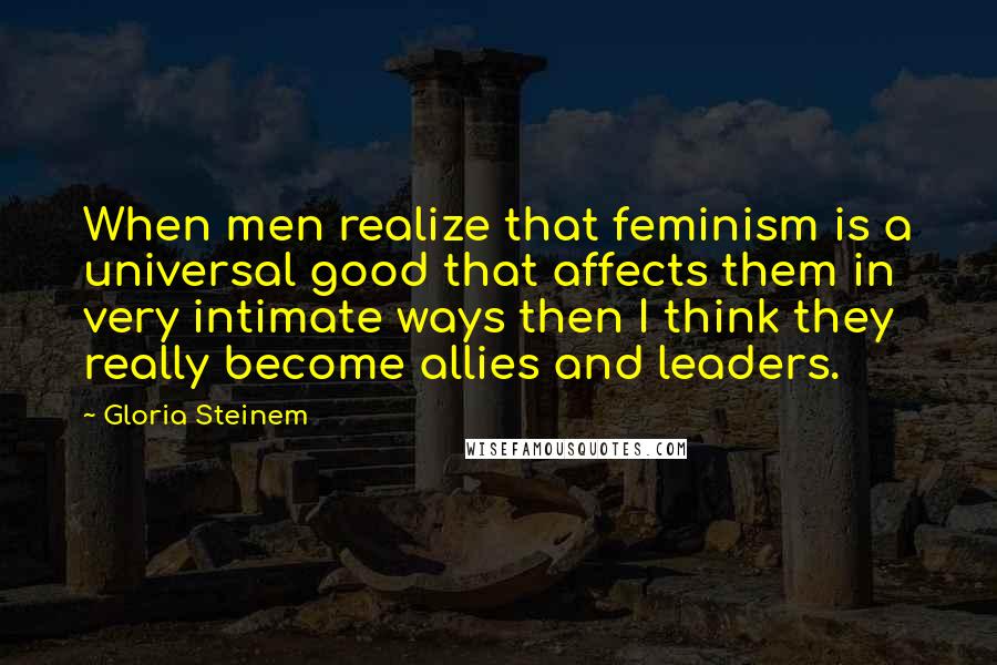 Gloria Steinem Quotes: When men realize that feminism is a universal good that affects them in very intimate ways then I think they really become allies and leaders.