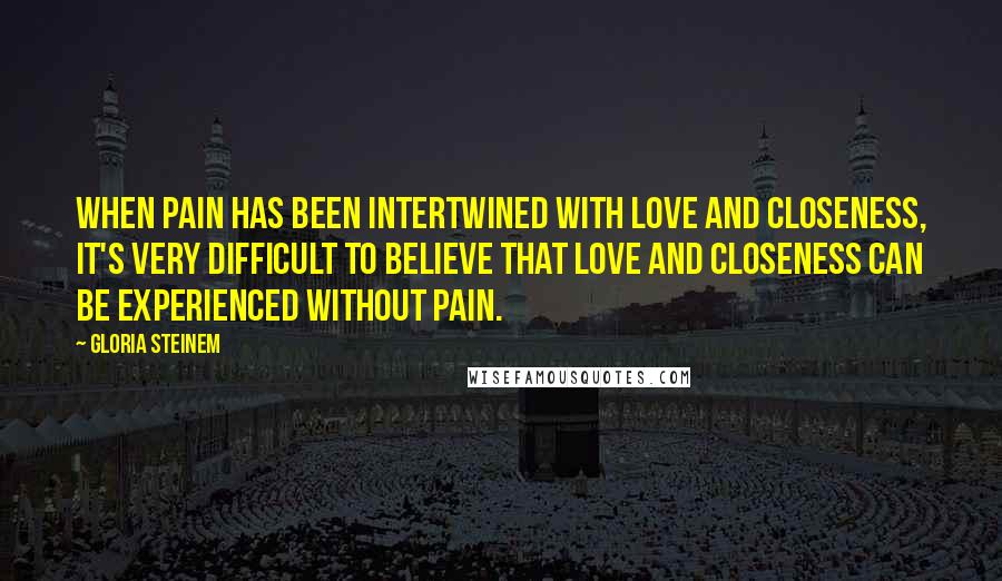 Gloria Steinem Quotes: When pain has been intertwined with love and closeness, it's very difficult to believe that love and closeness can be experienced without pain.