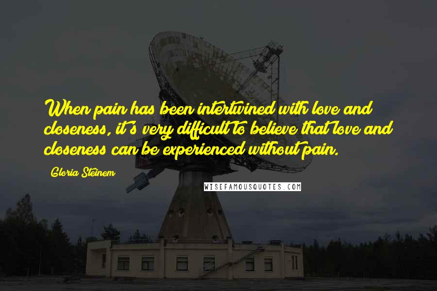 Gloria Steinem Quotes: When pain has been intertwined with love and closeness, it's very difficult to believe that love and closeness can be experienced without pain.