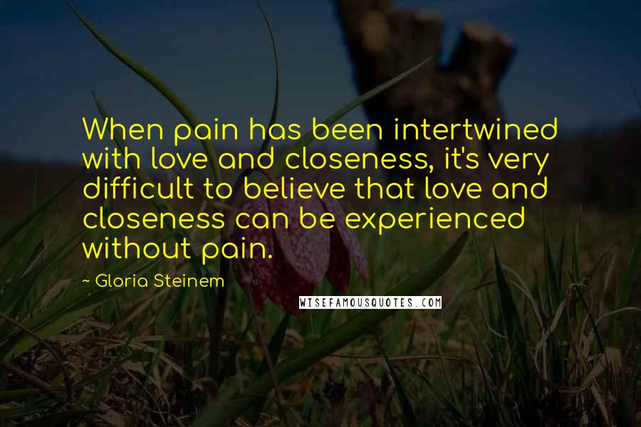 Gloria Steinem Quotes: When pain has been intertwined with love and closeness, it's very difficult to believe that love and closeness can be experienced without pain.