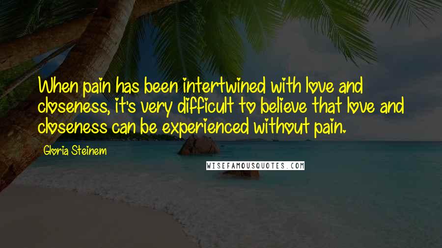 Gloria Steinem Quotes: When pain has been intertwined with love and closeness, it's very difficult to believe that love and closeness can be experienced without pain.