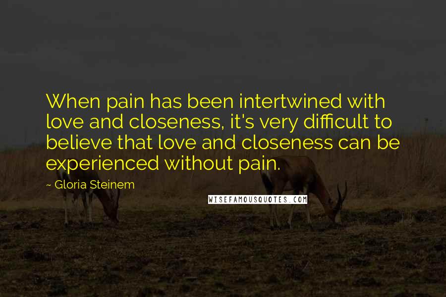 Gloria Steinem Quotes: When pain has been intertwined with love and closeness, it's very difficult to believe that love and closeness can be experienced without pain.