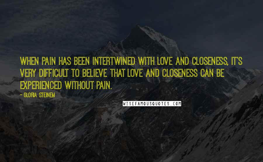 Gloria Steinem Quotes: When pain has been intertwined with love and closeness, it's very difficult to believe that love and closeness can be experienced without pain.