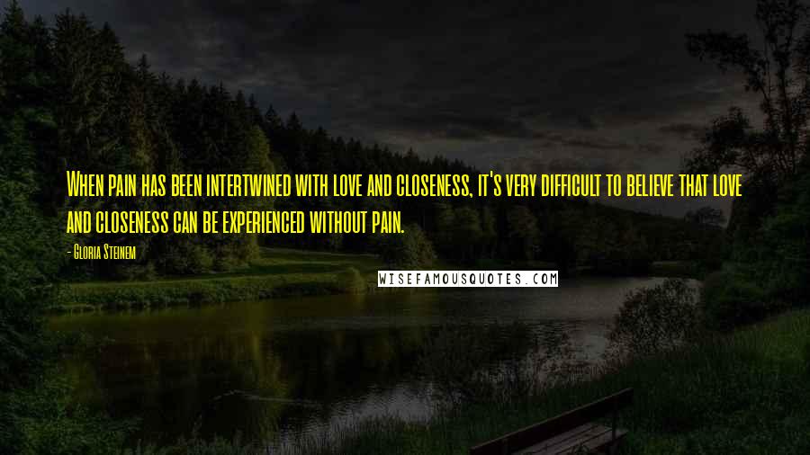 Gloria Steinem Quotes: When pain has been intertwined with love and closeness, it's very difficult to believe that love and closeness can be experienced without pain.