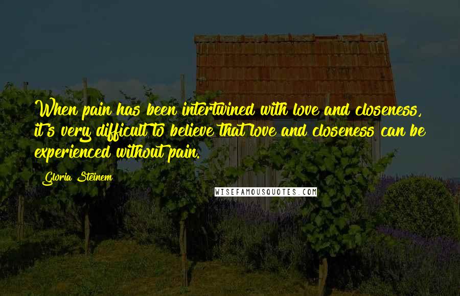 Gloria Steinem Quotes: When pain has been intertwined with love and closeness, it's very difficult to believe that love and closeness can be experienced without pain.