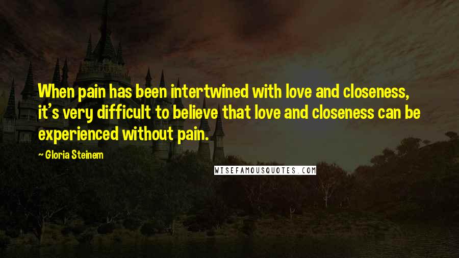 Gloria Steinem Quotes: When pain has been intertwined with love and closeness, it's very difficult to believe that love and closeness can be experienced without pain.