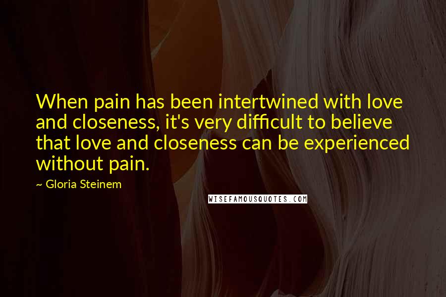 Gloria Steinem Quotes: When pain has been intertwined with love and closeness, it's very difficult to believe that love and closeness can be experienced without pain.