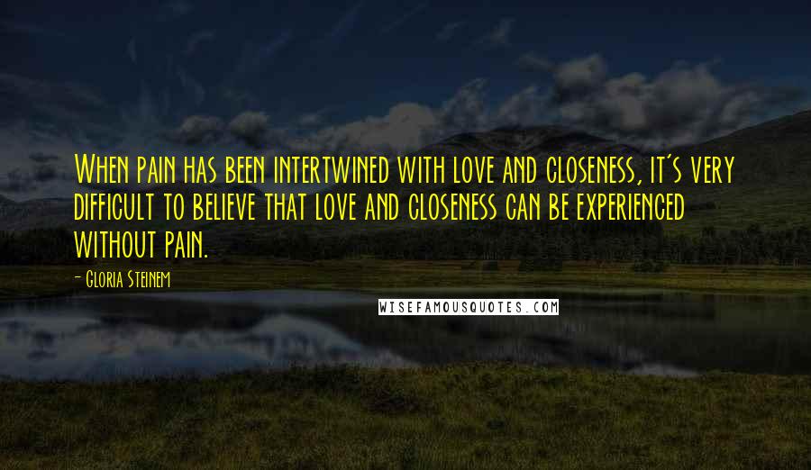 Gloria Steinem Quotes: When pain has been intertwined with love and closeness, it's very difficult to believe that love and closeness can be experienced without pain.