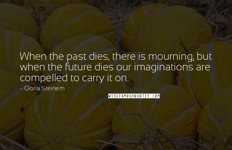 Gloria Steinem Quotes: When the past dies, there is mourning, but when the future dies our imaginations are compelled to carry it on.
