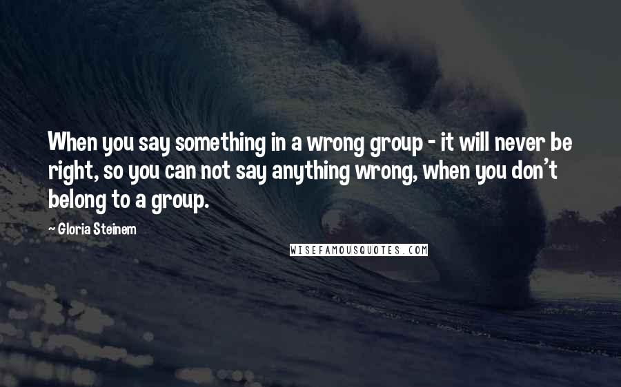 Gloria Steinem Quotes: When you say something in a wrong group - it will never be right, so you can not say anything wrong, when you don't belong to a group.