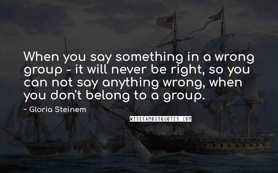 Gloria Steinem Quotes: When you say something in a wrong group - it will never be right, so you can not say anything wrong, when you don't belong to a group.