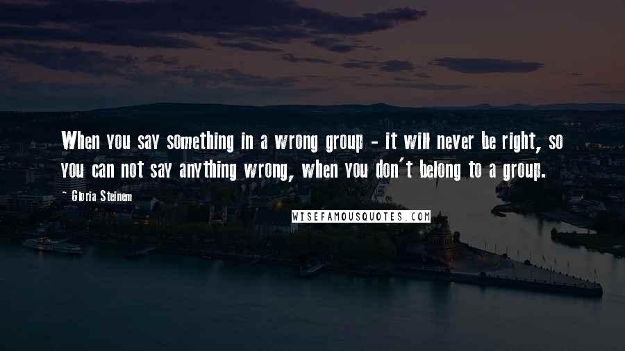 Gloria Steinem Quotes: When you say something in a wrong group - it will never be right, so you can not say anything wrong, when you don't belong to a group.