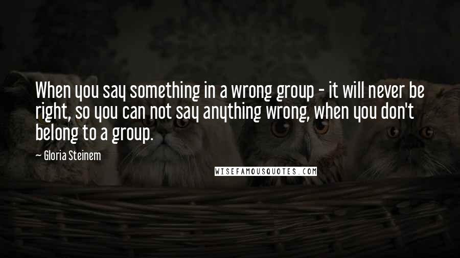 Gloria Steinem Quotes: When you say something in a wrong group - it will never be right, so you can not say anything wrong, when you don't belong to a group.