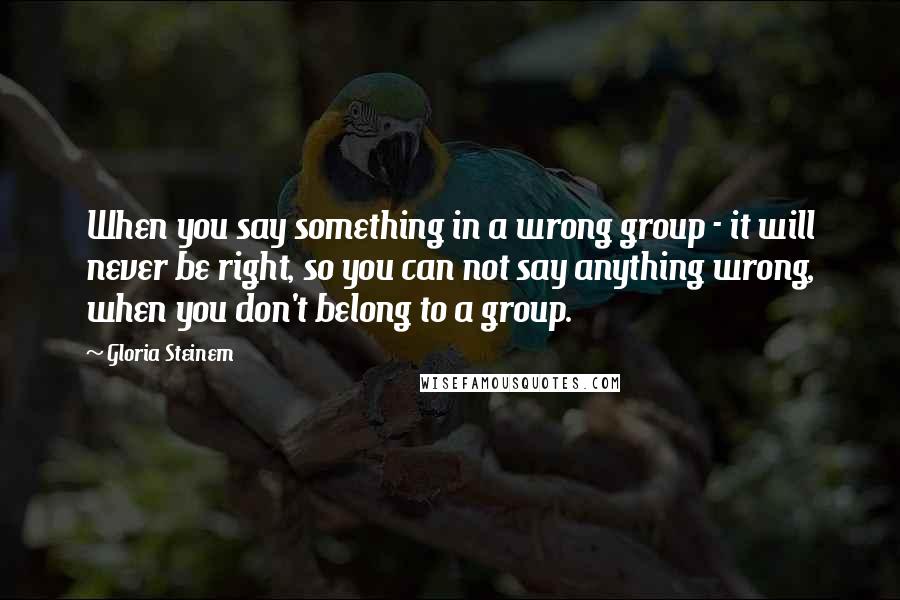 Gloria Steinem Quotes: When you say something in a wrong group - it will never be right, so you can not say anything wrong, when you don't belong to a group.