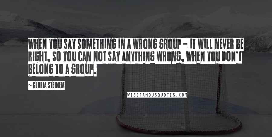 Gloria Steinem Quotes: When you say something in a wrong group - it will never be right, so you can not say anything wrong, when you don't belong to a group.